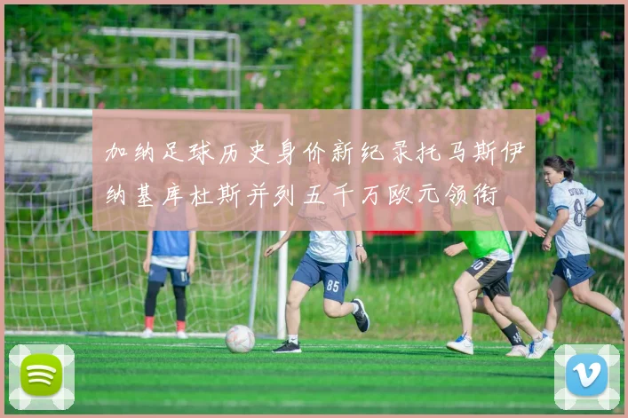 加纳足球历史身价新纪录托马斯伊纳基库杜斯并列五千万欧元领衔
