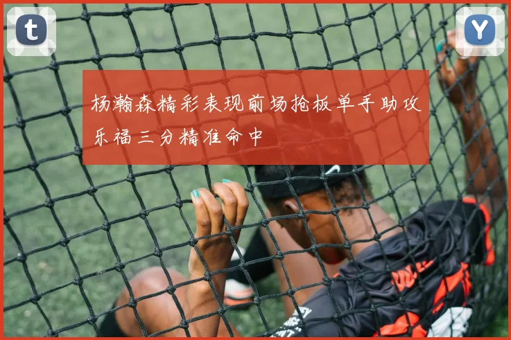 杨瀚森精彩表现前场抢板单手助攻乐福三分精准命中