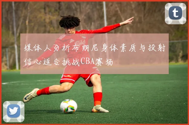 媒体人分析布朗尼身体素质与投射信心适合挑战CBA赛场