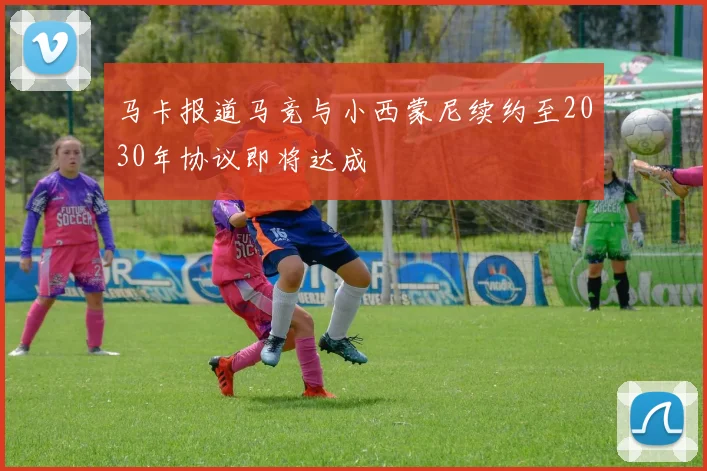 马卡报道马竞与小西蒙尼续约至2030年协议即将达成