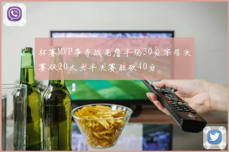 杯赛MVP争夺战老詹半场30分字母决赛双20大头半决赛狂砍40分