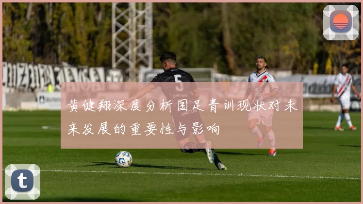 黄健翔深度分析国足青训现状对未来发展的重要性与影响