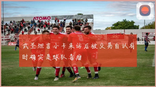 武圣坦言小卡来访后被交易自认有时确实是球队毒瘤