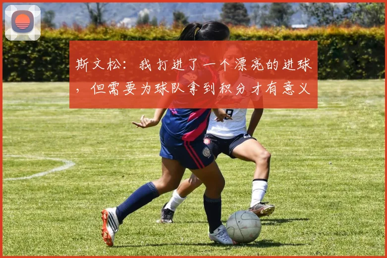 斯文松：我打进了一个漂亮的进球，但需要为球队拿到积分才有意义