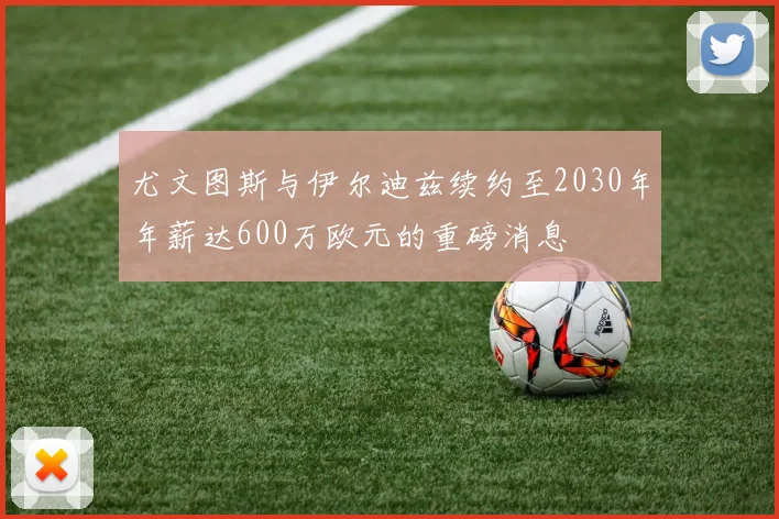 尤文图斯与伊尔迪兹续约至2030年年薪达600万欧元的重磅消息
