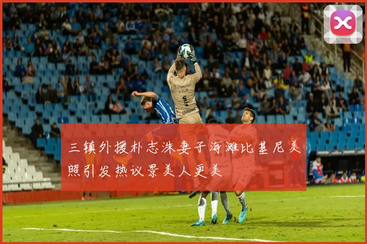 三镇外援朴志洙妻子海滩比基尼美照引发热议景美人更美