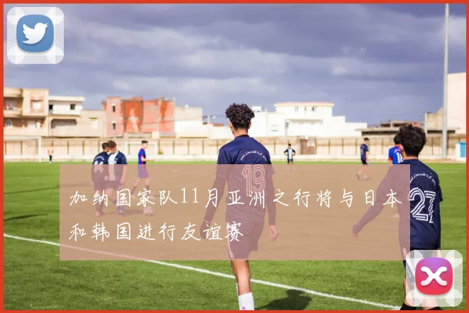 加纳国家队11月亚洲之行将与日本和韩国进行友谊赛