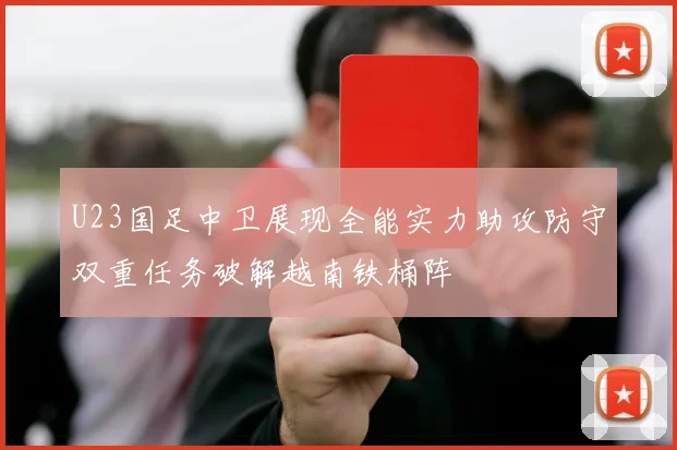U23国足中卫展现全能实力助攻防守双重任务破解越南铁桶阵