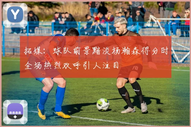 拓媒：球队前景黯淡杨瀚森得分时全场热烈欢呼引人注目