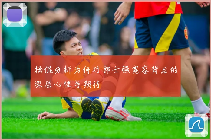 杨侃分析为何对郭士强宽容背后的深层心理与期待