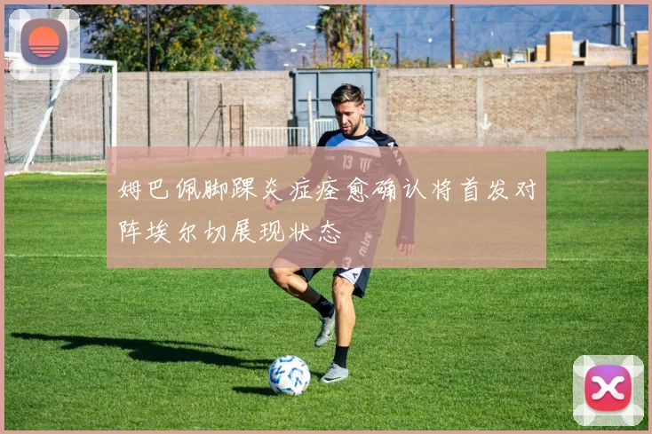 姆巴佩脚踝炎症痊愈确认将首发对阵埃尔切展现状态