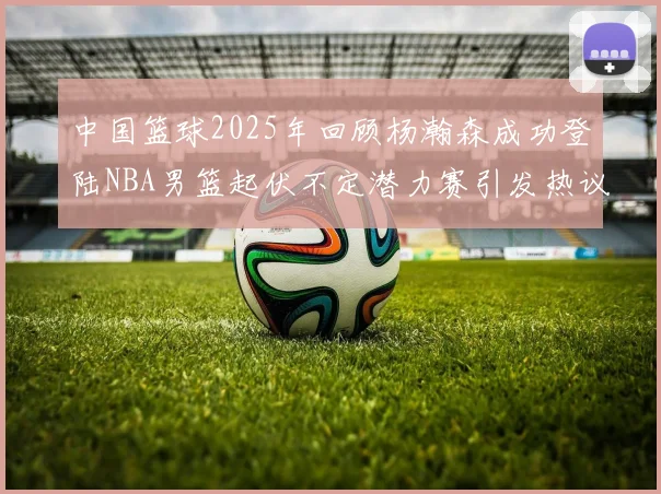 中国篮球2025年回顾杨瀚森成功登陆NBA男篮起伏不定潜力赛引发热议与争论