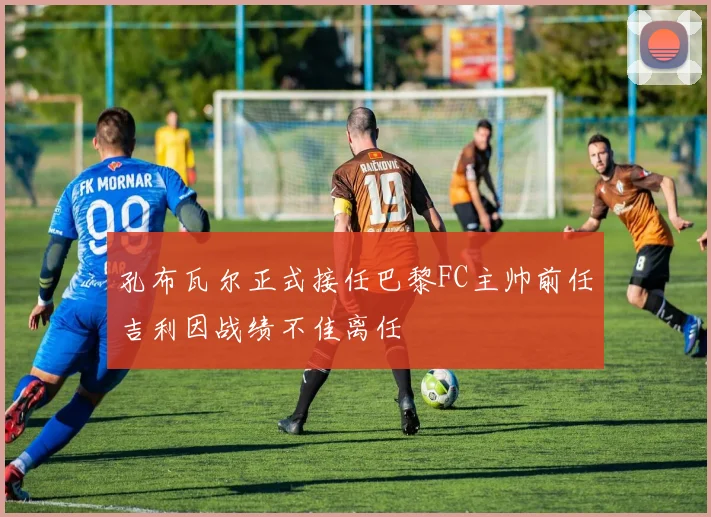 孔布瓦尔正式接任巴黎FC主帅前任吉利因战绩不佳离任