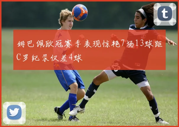 姆巴佩欧冠赛季表现惊艳7场13球距C罗纪录仅差4球