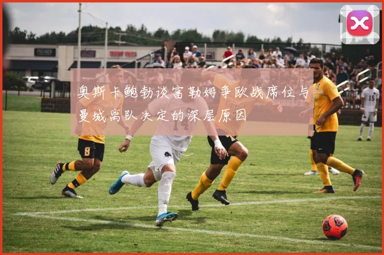 奥斯卡鲍勃谈富勒姆争欧战席位与曼城离队决定的深层原因