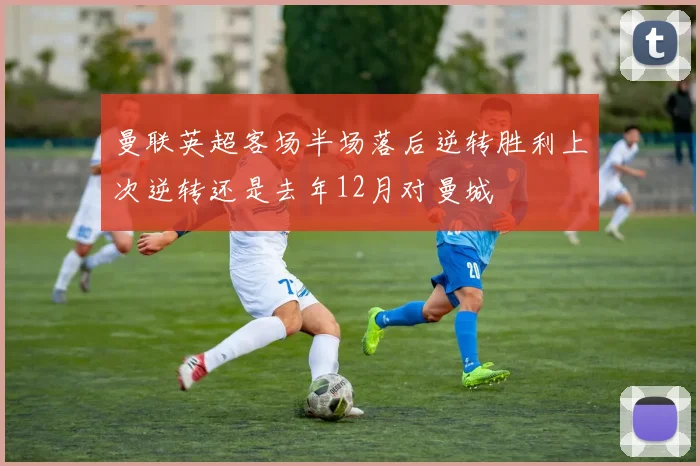 曼联英超客场半场落后逆转胜利上次逆转还是去年12月对曼城