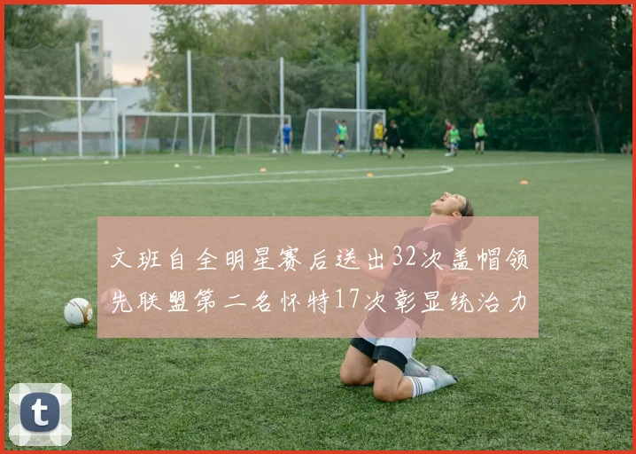 文班自全明星赛后送出32次盖帽领先联盟第二名怀特17次彰显统治力
