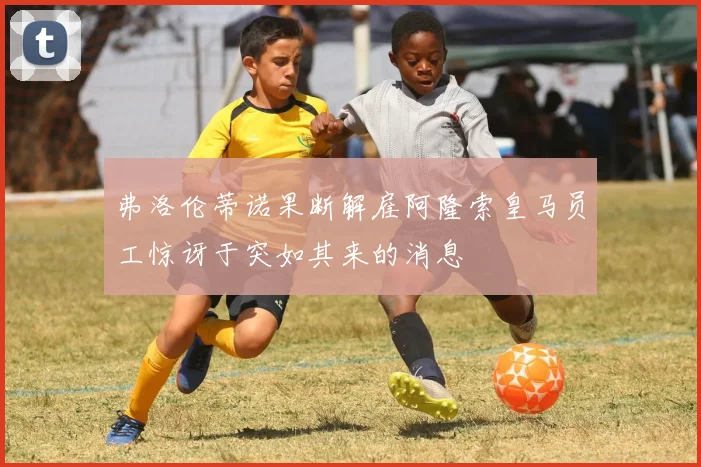 弗洛伦蒂诺果断解雇阿隆索皇马员工惊讶于突如其来的消息