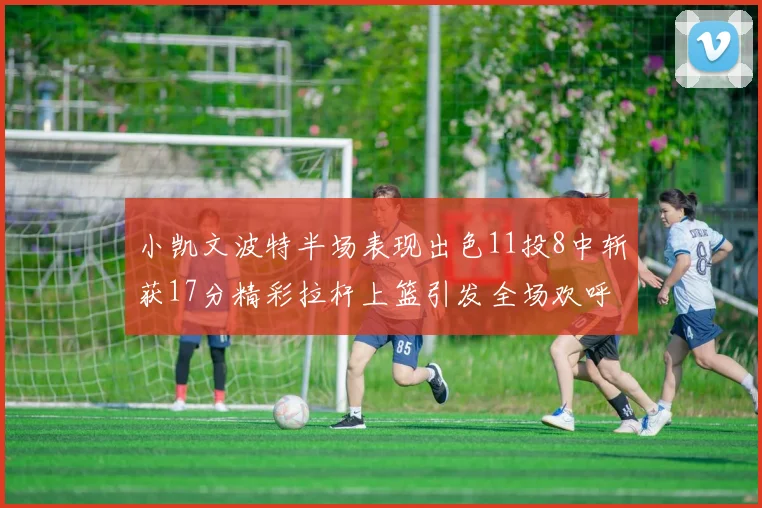 小凯文波特半场表现出色11投8中斩获17分精彩拉杆上篮引发全场欢呼