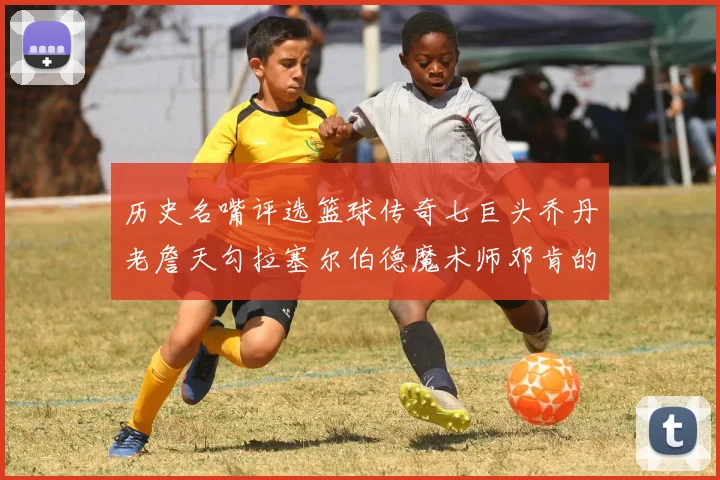 历史名嘴评选篮球传奇七巨头乔丹老詹天勾拉塞尔伯德魔术师邓肯的巅峰之路