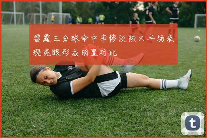 雷霆三分球命中率惨淡热火半场表现亮眼形成明显对比