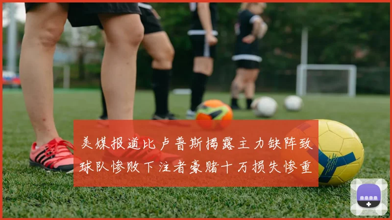 美媒报道比卢普斯揭露主力缺阵致球队惨败下注者豪赌十万损失惨重