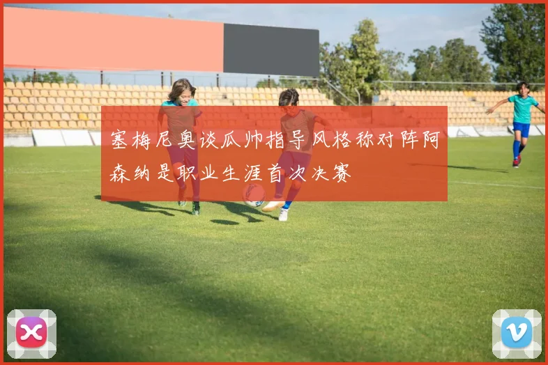 塞梅尼奥谈瓜帅指导风格称对阵阿森纳是职业生涯首次决赛